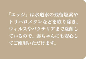 「エッジ」は水道水の残留塩素やトリハロメタンなどを取り除き、ウィルスやバクテリアまで除菌しているので、赤ちゃんにも安心してご使用いただけます。